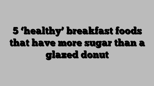 5 ‘healthy’ breakfast foods that have more sugar than a glazed donut