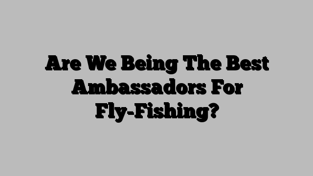 Are We Being The Best Ambassadors For Fly-Fishing?