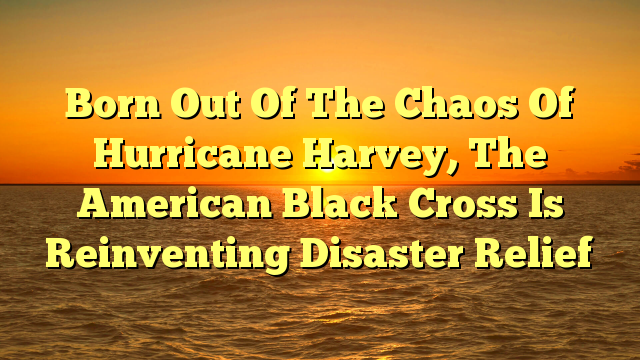 Born Out Of The Chaos Of Hurricane Harvey, The American Black Cross Is Reinventing Disaster Relief