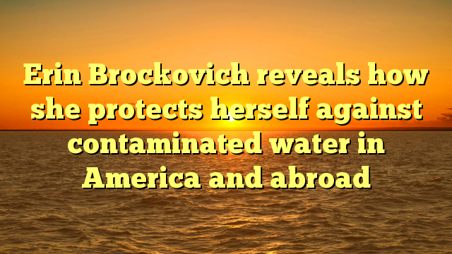 Erin Brockovich reveals how she protects herself against contaminated water in America and abroad
