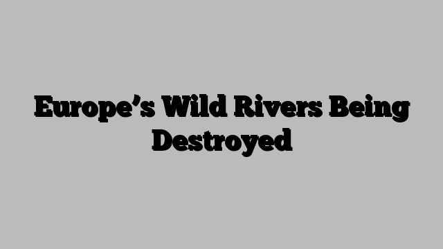 Europe’s Wild Rivers Being Destroyed