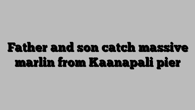 Father and son catch massive marlin from Kaanapali pier