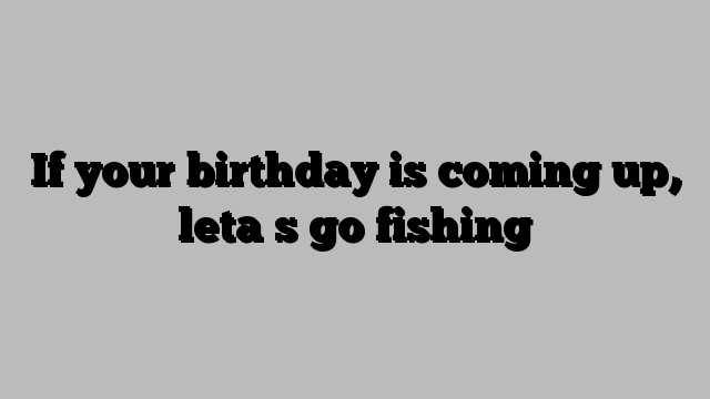 If your birthday is coming up, leta s go fishing