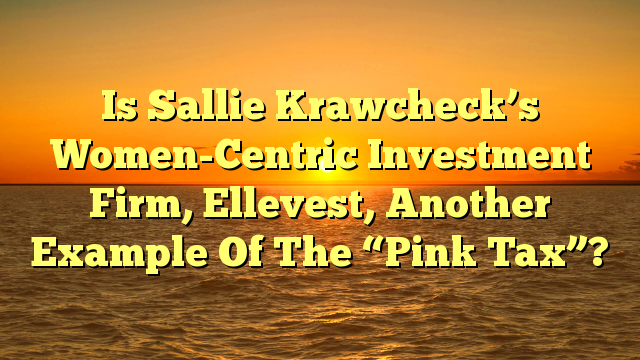 Is Sallie Krawcheck’s Women-Centric Investment Firm, Ellevest, Another Example Of The “Pink Tax”?