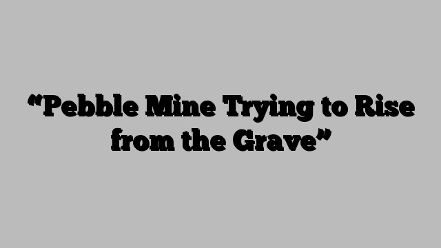 “Pebble Mine Trying to Rise from the Grave”