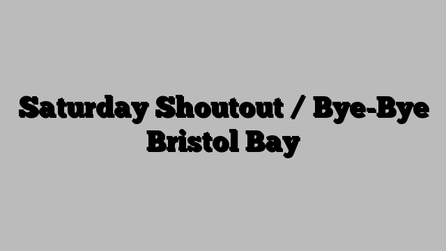 Saturday Shoutout / Bye-Bye Bristol Bay