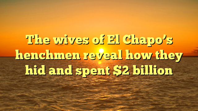 The wives of El Chapo’s henchmen reveal how they hid and spent $2 billion