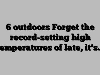 6 outdoors Forget the record-setting high temperatures of late, it’s…