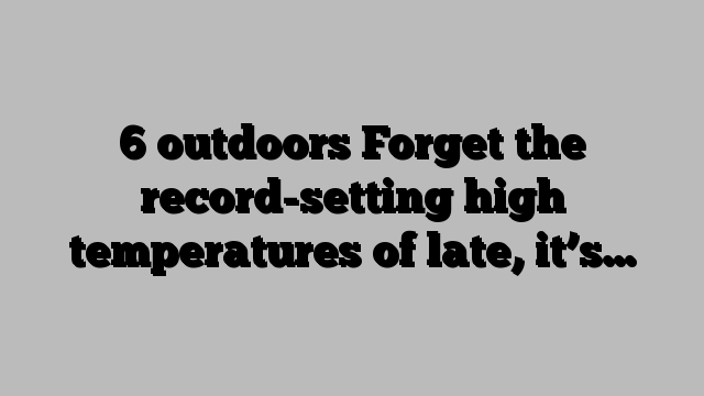 6 outdoors Forget the record-setting high temperatures of late, it’s…