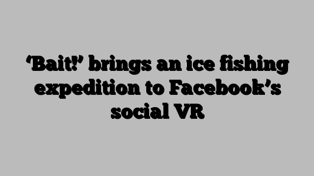 ‘Bait!’ brings an ice fishing expedition to Facebook’s social VR