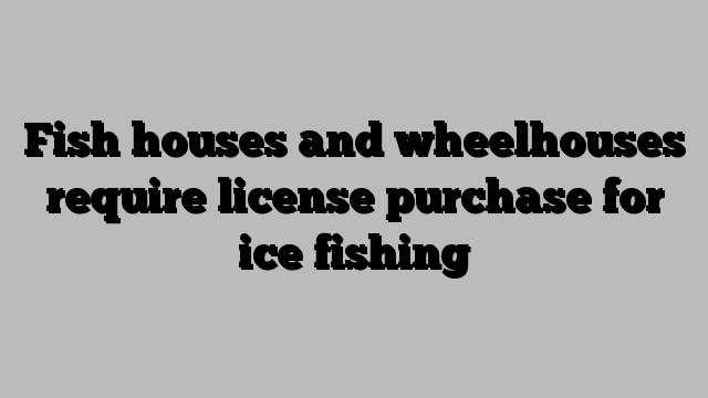 Fish houses and wheelhouses require license purchase for ice fishing