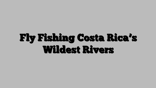 Fly Fishing Costa Rica’s Wildest Rivers