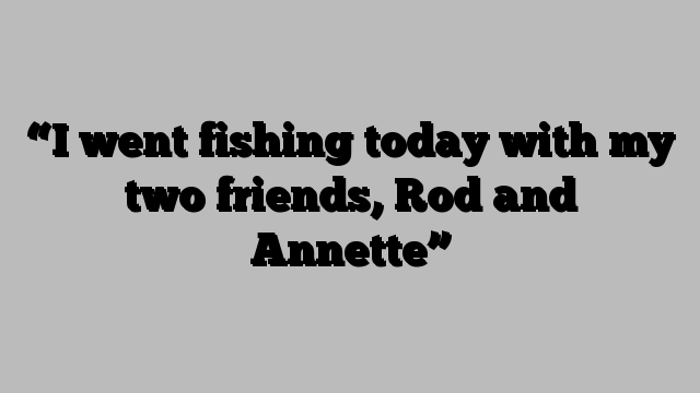 “I went fishing today with my two friends, Rod and Annette”