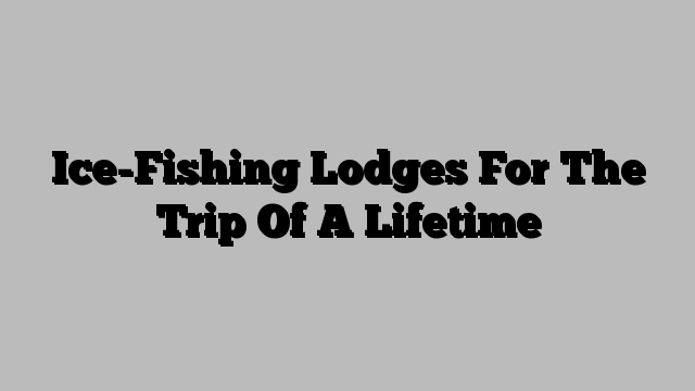 Ice-Fishing Lodges For The Trip Of A Lifetime