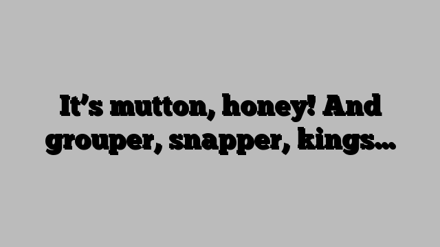It’s mutton, honey! And grouper, snapper, kings…