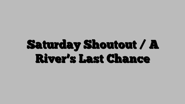 Saturday Shoutout / A River’s Last Chance