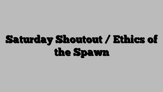 Saturday Shoutout / Ethics of the Spawn