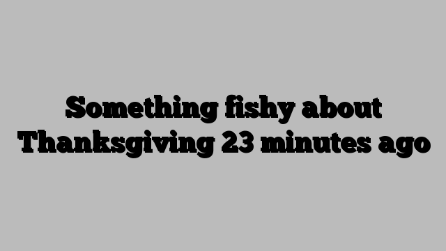 Something fishy about Thanksgiving 23 minutes ago