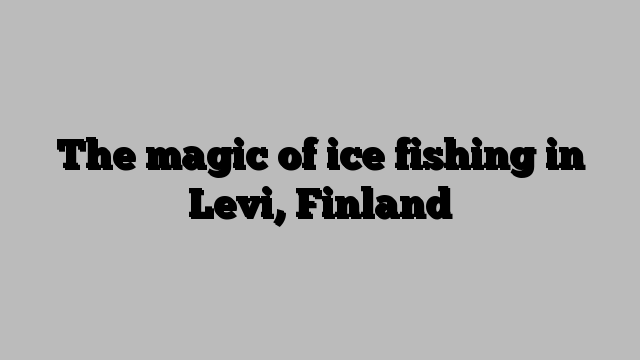 The magic of ice fishing in Levi, Finland