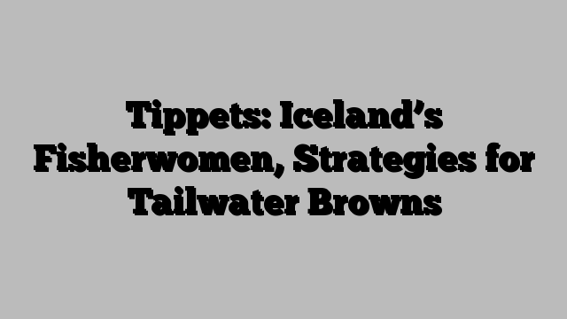 Tippets: Iceland’s Fisherwomen, Strategies for Tailwater Browns