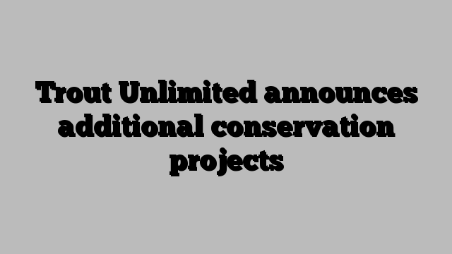 Trout Unlimited announces additional conservation projects