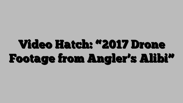 Video Hatch: “2017 Drone Footage from Angler’s Alibi”