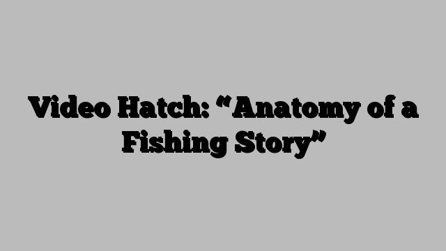 Video Hatch: “Anatomy of a Fishing Story”