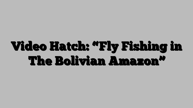 Video Hatch: “Fly Fishing in The Bolivian Amazon”