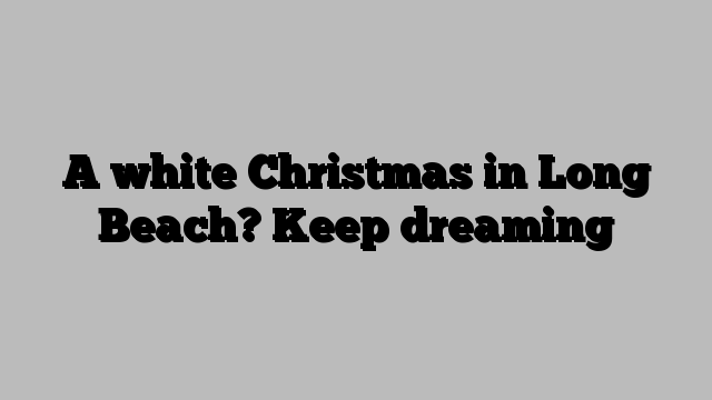 A white Christmas in Long Beach? Keep dreaming