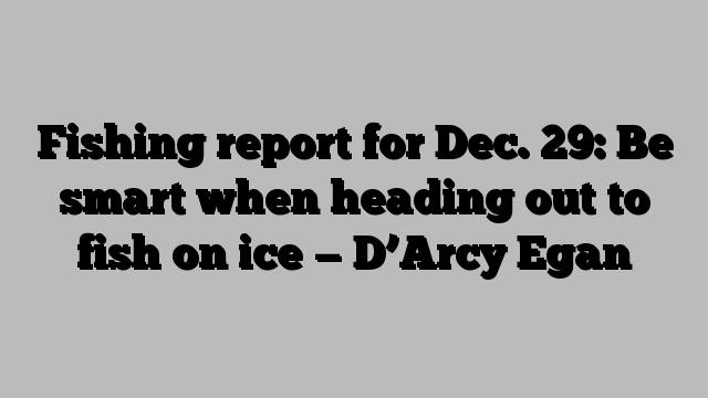 Fishing report for Dec. 29: Be smart when heading out to fish on ice — D’Arcy Egan