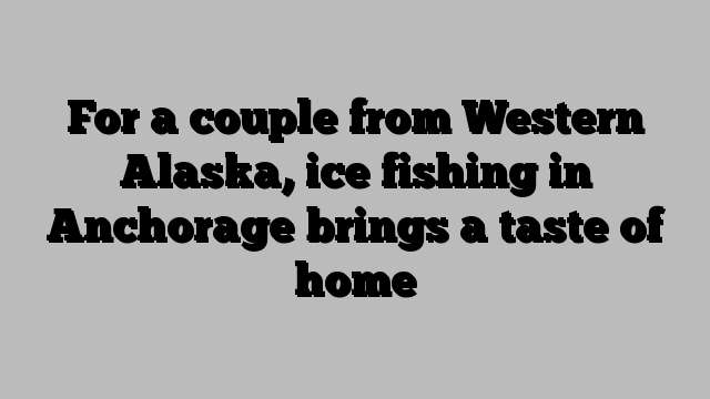 For a couple from Western Alaska, ice fishing in Anchorage brings a taste of home