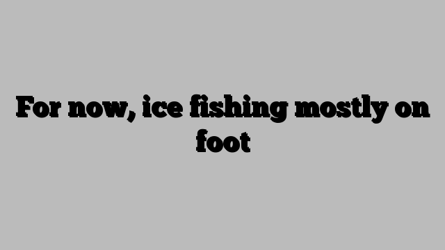 For now, ice fishing mostly on foot