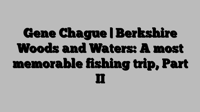 Gene Chague | Berkshire Woods and Waters: A most memorable fishing trip, Part II