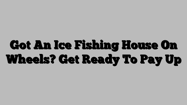 Got An Ice Fishing House On Wheels? Get Ready To Pay Up