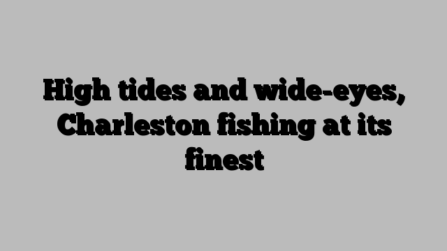 High tides and wide-eyes, Charleston fishing at its finest