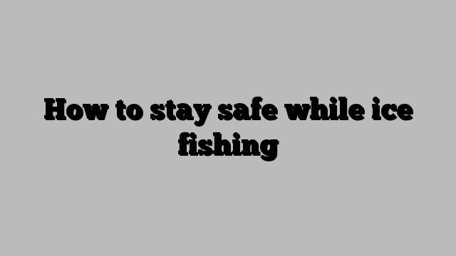 How to stay safe while ice fishing