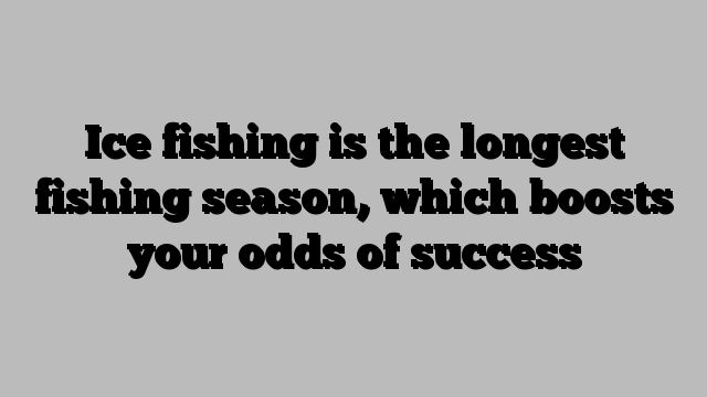 Ice fishing is the longest fishing season, which boosts your odds of success