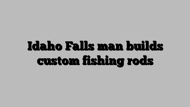 Idaho Falls man builds custom fishing rods