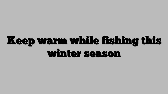 Keep warm while fishing this winter season