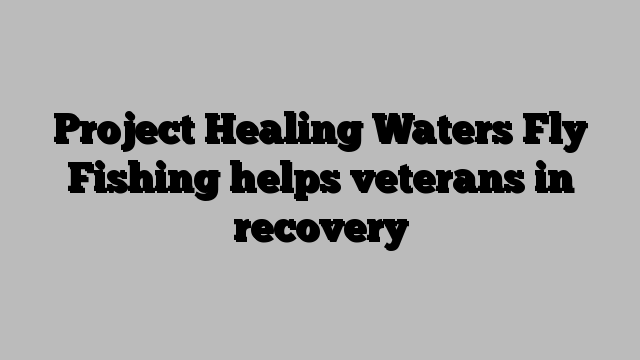 Project Healing Waters Fly Fishing helps veterans in recovery