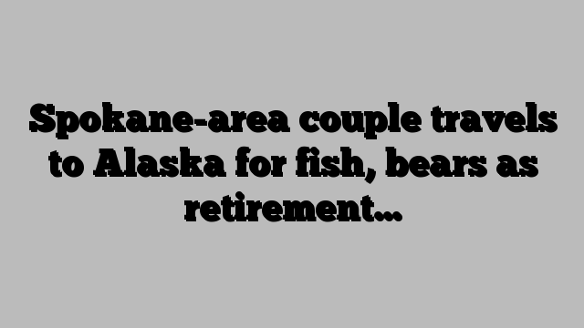 Spokane-area couple travels to Alaska for fish, bears as retirement…