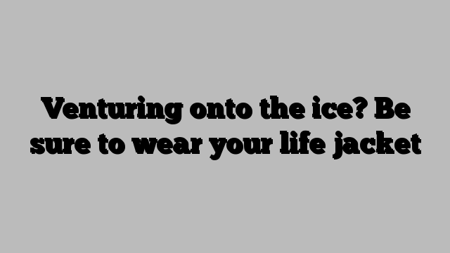 Venturing onto the ice? Be sure to wear your life jacket