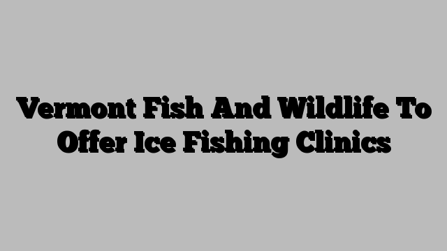 Vermont Fish And Wildlife To Offer Ice Fishing Clinics