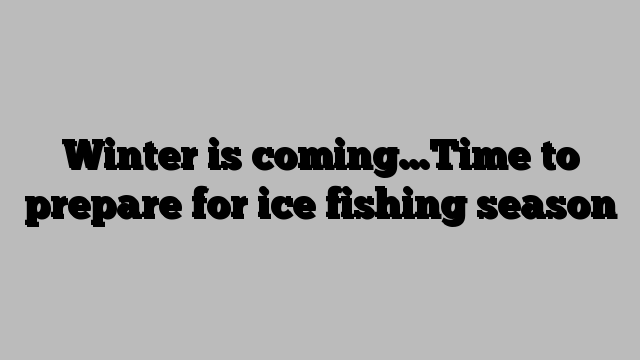 Winter is coming…Time to prepare for ice fishing season