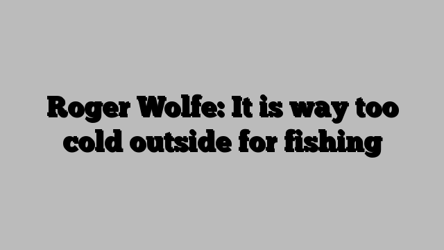 Roger Wolfe: It is way too cold outside for fishing