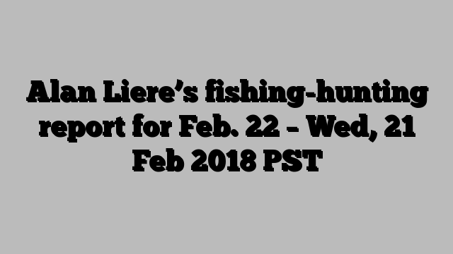 Alan Liere’s fishing-hunting report for Feb. 22 – Wed, 21 Feb 2018 PST