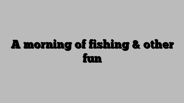 A morning of fishing & other fun