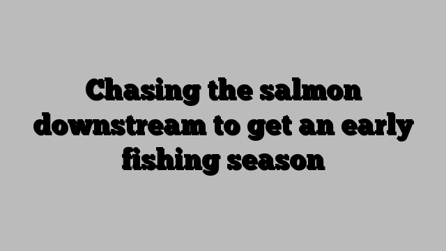 Chasing the salmon downstream to get an early fishing season