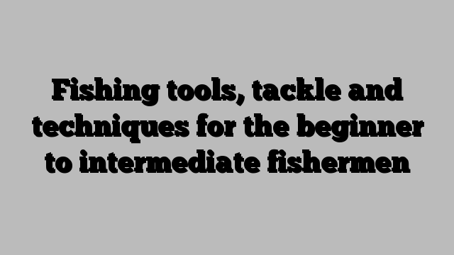 Fishing tools, tackle and techniques for the beginner to intermediate fishermen