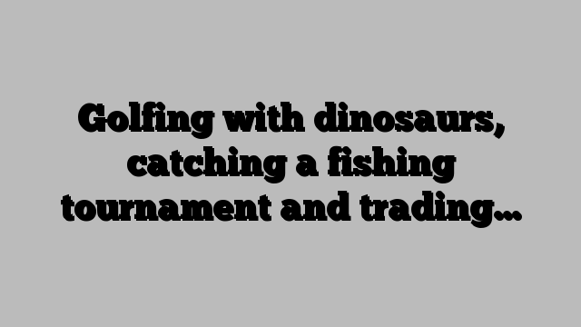Golfing with dinosaurs, catching a fishing tournament and trading…